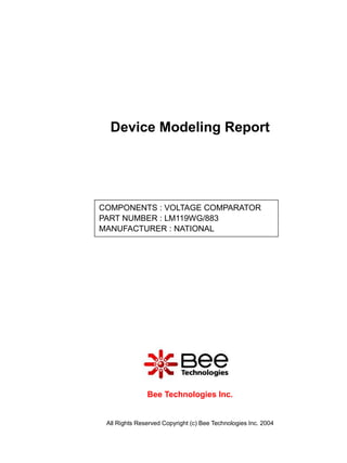 Device Modeling Report




COMPONENTS : VOLTAGE COMPARATOR
PART NUMBER : LM119WG/883
MANUFACTURER : NATIONAL




               Bee Technologies Inc.


 All Rights Reserved Copyright (c) Bee Technologies Inc. 2004
 
