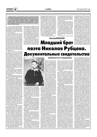 4 26 января 2016 года
Леонид ВЕРЕСОВ
Леонид Вересов, исследователь жизни и творчества Нико-
лая Рубцова, продолжает свои поиски. В сфере его интересов
не только сам Николай Михайлович Рубцов, но и окружение поэ-
та - его родные, друзья, знакомые. Такие исследования и наход-
ки дают возможность еще глубже заглянуть в «творческую лабо-
раторию» поэта, попытаться понять истоки творчества… Сегод-
ня мы публикуем новый материал Леонида Вересова, новую на-
ходку в рубцововедении…
У поэта Николая Рубцова было
два родных брата. Судьба старше-
го, Альберта, теперь достаточно хо-
рошоизвестнаи,чтосамоеглавное,
документальноподтверждена.Авот
о младшем - Борисе - и до сих пор
мало что известно.
Поиском двух братьев поэта Н. М.
Рубцова занимался еще в двад-
цатом столетии В. С. Белков. Он
в своих книгах помещал обраще-
ния с просьбой помочь в поисках, а
также писал письма по последнему
адресу Бориса. Этот адрес и сейчас
можно отыскать в записной книжке
Н. М. Рубцова, которая хранится в
Государственном архиве Вологод-
ской области. (Если быть точнее, в
записной книжке поэта существу-
ют две записи, касающиеся адре-
са Бориса Рубцова. Они и послужи-
ли основой для поисков Вячеслава
Белкова и, позднее, автора данно-
го материала).
Будучи знакомым со старшей
сестрой поэта Г. М. Шведовой
(Рубцовой), проживавшей в горо-
де Череповце, автор этих строк так-
же спрашивал ее о Борисе, но Га-
лина Михайловна повторяла уже
известное. Вот слова Г. М. Шведо-
вой из воспоминаний, записанных
в 1996 году. «А Борю из Краскова
(из Красковского детского дома)
привезли к нам (возможно, снача-
ла в Вохтогу, потом в Вологду), так
как отец был живой. Боря все время
жаловался. Приезжала тетя Шура и
увезла его в Мурманск. Теперь тетя
Шура умерла, и дальнейшая судьба
Бори неизвестна».
Единственная на сегодняшний
день достоверная фотография Бо-
риса Рубцова, видимо, происходит
из второй семьи отца поэта и чу-
дом сохранилась у Г. М. Шведовой
(Рубцовой).
Галина Михайловна довольно не-
ясно рассказывала о письме от Бо-
риса и о том, что он умер от болез-
ни в середине 60-х годов.
Сводный брат поэта Алексей Руб-
цов рассказал много подробностей
о семье Рубцовых и своем сводном
брате Николае. Разговаривали мы и
о судьбе Бориса Рубцова. Алексей
припомнил ряд интересных момен-
тов, связанных с ним. Например:
Александра Андриановна, сестра
отца поэта, брала маленького Бо-
риса на Север, в город Никель. Но
после нескольких лет она с ним воз-
вратилась в Вологду. Борис учился
в школе рабочей молодежи на ул.
Чернышевского, 1. До армии около
года работал на ВПВРЗ. Ушел в ар-
мию примерно в 1955-56 годах. По
воспоминаниям Алексея, из армии
в Вологду не возвращался. Но Н. М.
Щербинина, двоюродная сестра Н.
Рубцова, вспоминает: «Около 58-го
года пришел из армии Борис. Он
пришел с лишаем, лежал здесь в
лазарете. Возможно, это был от-
пуск из армии, или Борис заезжал
на очень короткий срок».
К сожалению, Алексей Рубцов
умер в 2014 году и уточнить приво-
дившиеся им факты уже невозмож-
но. Остался один путь - запросы в
архивы. Но ответы, в основном, при-
ходили отрицательные. Судьба Бо-
риса оставалась почти неизвестной.
Было написано письмо в газе-
ту села Успенского Краснодарско-
го края с просьбой к предстоящему
80-летиюпоэтаРубцовапопытаться
узнать что-либо о судьбе его млад-
шего брата, жившего, когда-то, в
этих местах. Письмо было опубли-
ковано в газете «Рассвет» Успен-
ского района Краснодарского края.
Через несколько месяцев из газе-
ты пришел также неутешительный
ответ: «Никаких документов и сле-
дов пребывания Бориса Рубцова в
Успенском не обнаружено».
Судьба Бориса никак не хотела
привязываться к проверенным фак-
там и документам. Вроде бы, поиск
был закончен и доведен до обще-
го отрицательного результата. Но,
зная о прекрасных людях, работа-
ющих в библиотеках и музеях, я ре-
шилиспользоватьиэтотшанс.Яна-
писал письмо директору централь-
ной межпоселенческой библиоте-
ки Н. А. Седушковой и однажды ве-
чером и был вознагражден за упор-
ство телефонным звонком…
Звонила работница библиоте-
ки Татьяна Николаевна Олейнико-
ва из села Успенского. Оказалось,
что Борис Рубцов и ее свекор Дми-
трий Тимофеевич Олейников еха-
ли вместе после совместной служ-
живающих корабли. Именно на бе-
регу Дмитрий и познакомился с Бо-
рисом Рубцовым. По словам Дми-
трия Олейникова, Борис призывал-
ся на СФ из Вологды, что оказалось
неточным фактом. Но вот нельзя не
поверить тому, что Борис приехал
на флот с гармошкой и был заяд-
лым гармонистом. Борис научился
хорошо играть на баяне и гармош-
ке еще на гражданке. И однажды в
увольнении друзья приобрели до-
рогостоящий музыкальный инстру-
мент - баян. Своих денег 800 ру-
блей (по новому курсу после 1961
года - 80 рублей) Борису не хвати-
ло, и Дмитрий добавил изрядную
сумму. С этим баяном Борис и по-
ехал в Краснодарский край.
После демобилизации друзья
стры Надежды. Да и мать семьи, по
некоторым данным, пела в церков-
ном хоре. Отец Михаил Андриано-
вич имел патефон, любил слушать
пластинки и петь.
Борис Рубцов почти ничего не
рассказывал Дмитрию Олейникову
о семье, не принято было это тогда.
О том, что его брат Николай пишет
стихи, Борис вряд ли и знал. Более
того, видимо, они даже не знали,
что служили одновременно, в одни
и те же годы на Северном флоте…
А вскоре баянист Дома культу-
ры Борис Рубцов заболел тубер-
кулезом, был госпитализирован и
после прохождения курса лечения
от военкомата был отправлен в са-
наторий…
Д. Т. Олейников после отъезда
было двое своих детей, не очень об-
радовалась детям отца от перво-
го брака. И поэтому Бориса взяла
к себе сестра отца Александра Ан-
дриановна Рубцова, муж которой
погиб во время Финско-Советской
войны 1939 года, а своих детей у
нее не было. Дальше мы вступаем
на хлипкий путь воспоминаний и
предположений. Но пока это един-
ственная возможность продолжить
описание жизни Бориса Рубцова.
Период между 1952 и 1957 года-
ми - самый скрытый пока от иссле-
дователей. Факты, конечно, есть,
но как их расположить в истории
жизни Бориса? По воспоминаниям
Алексея, сводного брата Бориса,
он учился в вечерней школе в Во-
логде на улице Чернышевского, ра-
ботал на ВПВРЗ им. Калинина. За-
тем с тетей Шурой Борис уехал на
Север, как говорила Г. М. Рубцова
в Мурманск. Но по воспоминаниям
Н. М. Щербининой, это был город
Никель Мурманской области. Там
тетя Шура выходит замуж за Федо-
раСелинаиберетегофамилию.Хо-
телось бы подчеркнуть положитель-
ную роль в судьбе Бориса Алексан-
дры Селиной и ее второго мужа Фе-
дора. Возможно, именно Федор на-
учил Бориса играть на баяне и гар-
мони, способствовал его поступле-
ниювФЗО№1впоселкеРоста,тог-
дапригородеМурманска,провожал
его в армию. 27 июля 1957 года Бо-
рис Рубцов призывается в армию
Мурманским городским военко-
матом. Согласно архивной справке
из архива Военно-Морского Фло-
та от 10 сентября 2015 года Борис
Рубцов проходил действительную
срочную военную службу с 25 но-
ября 1957 года по 19 ноября 1959
года в 385 военно-строительном
отряде Северного флота, кото-
рый в указанный период дислоци-
ровался в городе Североморске и
поселке Гремиха Мурманской об-
ласти. Говоря простым языком, Бо-
рис служил в стройбате, на берегу,
отсюда срок его службы только два
года. Напомню, что его брат Нико-
лай служил на эсминце «Острый»
четыре года. Приказом начальника
385 ВСО от 18 ноября 1959 года №
327а Рубцов Борис Михайлович ис-
ключен из списков личного состава
отряда и уволен в запас в распоря-
жение Успенского РВК Краснодар-
ского края с 19 ноября 1959 года.
Конечно, Борис Рубцов и Дмитрий
Олейников могли заехать в Волог-
ду (об этом свидетельствует Н. М.
Щербинина) и навестить отца Бо-
риса. По приезде в Успенское Крас-
нодарского края Борис пытается
работать на ферме на хуторе Сол-
датском. Встречает девушку Валю,
завязывает с ней отношения, но до
свадьбы дело так и не дошло. Ви-
димо, в этот период пишет письма
отцу и сестре Галине (наверное, от
них и два адреса Бориса в записной
книжкеНиколаяРубцова).Послене-
скольких месяцев работы на фер-
ме устраивается баянистом в клуб
в селе Успенском. В Успенском жил
около года. Заболел туберкулезом
и был отправлен на лечение в один
из южных санаториев. Будет боль-
шой удачей, если удастся выяснить
что-либо о последних днях Бориса
Рубцова и найти место его захоро-
нения. Время ухода из жизни Бо-
риса Рубцова (по данным на сегод-
няшний день) - 1962 год.
Такова канва жизни младшего
братавеликогопоэтаН.М.Рубцова.
Автор благодарит всех, кто помогал
в поисках. Особенное признание за
помощь в написании статьи Татьяне
Николаевне Олейниковой и армей-
скому другу Б. М. Рубцова Дмитрию
Тимофеевичу Олейникову.
Младший брат
поэта Николая Рубцова.
Документальные свидетельства
(публикуется в сокращении)
бы на Северном флоте на демоби-
лизацию и более того, именно Дми-
трий Олейников пригласил Бориса
к себе на родину в Краснодарский
край. Подробности ошеломляли,
хотелось верить рассказу Татьяны
Олейниковой. Потом мы частень-
ко перезванивались, приходилось
задавать ей вопросы, на которые
ей давал ответы свекор, старый и
больной человек...
Необходимо было соотнести дан-
ные о Борисе Михайловиче Рубцо-
ве, полученные от Д. Т. Олейникова,
с рассказами о Борисе его сводно-
го брата А. М. Рубцова, его старшей
сестры Г. М. Шведовой (Рубцовой) и
двоюродной сестры, дочери Софьи
Андриановны, Н. М. Щербининой.
Задача стояла трудная - отделить
легенды и неточности воспомина-
ний о жизненном пути Бориса Руб-
цова от документальных фактов его
биографии.
Бесконечная благодарность за
воспоминания Дмитрию Олейни-
кову, но это ярчайший пример того,
как рождаются неточные данные и
легенды. Память - это не документ,
а лишь хорошее подспорье его и
средство раскрасить сухие доку-
ментальные строки красочными
воспоминаниями.
Дмитрий Олейников, по его сло-
вам, служил на Северном флоте с
осени 1957 года по декабрь 1960
года. Вначале его служба проходи-
ла на подводной лодке, потом его
списали на берег, и он проходил
службу в береговых частях, обслу-
прямым поездом отпра-
вились на родину Дми-
трия в Краснодарский
край. Однако двоюродная
сестра Рубцова Надежда
Щербинина в воспоми-
наниях пишет, что Борис
пришел из армии около
1958 года. «Он пришел с
лишаем и лежал здесь в
лазарете. Мне запомни-
лось, как он купил апель-
сины». (Этот эпизод В.
Белков ошибочно припи-
сал Николаю Рубцову).
Могло такое быть? Да,
если Олейников и Борис
Рубцов ненадолго оста-
навливались в Вологде.
Какое-точувствостран-
ничества было явно при-
суще всем трем родным
братьям Рубцовым. Кста-
ти, не избежал его и сред-
ний их сводный брат Ген-
надий, который пропал без следов
и писем из виду своей супруги Та-
тьяны и неизвестно до сих пор, где
обретается. Попытки автора данно-
го материала выяснить, что стало с
Геннадием, пока успеха не имели.
Что это: родовой знак, примета
времени, желание увидеть мир, по-
иски новых впечатлений?..
В селе Успенском Борис прожил
не более года. Вначале, по расска-
зам Дмитрия Олейникова, он устро-
ился работать на ферму на хуторе
Солдатском. Отсюда и адрес в за-
писной книжке поэта Николая Руб-
цова. Там же познакомился с де-
вушкой Валей, которая так и не ста-
ла его женой. Проработал на фер-
ме Борис немного, не более трех
месяцев. Не колхозник он был, как
выразился его друг Дмитрий. Бо-
рис устраивается работать баяни-
стом (благо, баян был свой) в Дом
культуры села Успенского и с успе-
хом работает там несколько меся-
цев. Играл на баяне Борис весьма
ловко и вдохновенно.
Надо бы прояснить вопрос о том,
кто научил его так хорошо играть
на баяне? Возможно, его прием-
ный отец Федор Селин, тоже клуб-
ный работник. А вообще, музыкаль-
ность была родовой чертой семьи
Рубцовых. Прекрасно играл на ба-
яне Альберт, Николай сочинял ме-
лодии на свои стихи, Галина пре-
красно пела и руководила клубом
в селе Артюшино на Вологодчине.
Сохранились и сведения о выда-
ющемся голосе рано умершей се-
Бориса в санаторий с ним более
не встречался. Судя по тому, что
Борис устроился работать баяни-
стом весной 1961 года, все даль-
нейшие события можно относить
к осени - зиме того же года. А дату
ухода его из жизни можно предпо-
ложить как 1962 - 1963 год. Пример-
но так ее определяла и Г. М. Шведо-
ва (Рубцова).
…И вот тут случилось чудо в на-
шем литературном исследовании.
Пришло письмо из Центрального
военно-морского архива. Письмо
было долгожданным и содержало
документы, касающиеся младше-
го брата Н. М. Рубцова - архивную
справку и архивную копию учетно-
послужнойкарточкиРубцоваБориса
Михайловича, 1937 года рождения…
Теперьможноподвестипромежу-
точные итоги в поисках фактов био-
графии младшего брата поэта Ни-
колая Рубцова.
Родился Борис Михайлович Руб-
цов 23 мая 1937 года в селе Емецк
ЕмецкогорайонаАрхангельскойоб-
ласти. На тот момент он был пятым
ребенком в семье Михаила Андри-
ановича и Александры Михайлов-
ны Рубцовых. Вместе с большой се-
мьей Борис меняет квартиры и го-
рода по месту работы отца. После
Емецка семья переезжает в Няндо-
му, а затем в Вологду. После при-
зыва отца в армию и смерти мате-
ри в1942 году он вместе с Никола-
ем попадает в Красковский детский
домподВологдой.В1943годусудь-
ба разлучает братьев, Николая от-
правляют в детский дом в село Ни-
кольское Тотемского района. Од-
нозначно сказать, что они встре-
чались, когда выросли, нельзя, нет
точных данных. Одно ясно - попытки
найтидругдругаунихбыли.Ияркий
пример этого - адрес Бориса Руб-
цова в записной книжке поэта. Всю
войнуипервыетяжелыепослевоен-
ные годы Борис провел в Красков-
ском детском доме. Здесь же, по-
видимому, он и начал ходить в шко-
лу. Сколько классов окончил Боря в
Красково, пока точно не известно.
Борис вполне мог закончить в Кра-
скове шесть классов, как он и на-
писал в учетно-послужной карточке
«образование шесть классов в Во-
логде».Напомню,чтоселоКрасково
недалеко от Вологды. Отец забира-
ет Борю к себе в семью. Кстати, он
нашел после войны всех детей, кро-
ме Николая, документы которого в
Красковском детдоме не сохрани-
лись. Но новая семья отца, где уже
Борис Михайлович РубцовБорис Михайлович Рубцов
 