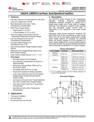 Product
Folder
Sample &
Buy
Technical
Documents
Tools &
Software
Support &
Community
LM124-N, LM224-N
LM2902-N, LM324-N
SNOSC16D –MARCH 2000–REVISED JANUARY 2015
LMx24-N, LM2902-N Low-Power, Quad-Operational Amplifiers
1 Features 3 Description
The LM124-N series consists of four independent,1• Internally Frequency Compensated for Unity Gain
high-gain, internally frequency compensated
• Large DC Voltage Gain 100 dB operational amplifiers designed to operate from a
• Wide Bandwidth (Unity Gain) 1 MHz single power supply over a wide range of voltages.
(Temperature Compensated) Operation from split-power supplies is also possible
and the low-power supply current drain is• Wide Power Supply Range:
independent of the magnitude of the power supply
– Single Supply 3 V to 32 V
voltage.
– or Dual Supplies ±1.5 V to ±16 V
Application areas include transducer amplifiers, DC
• Very Low Supply Current Drain (700 μA) gain blocks and all the conventional op amp circuits
—Essentially Independent of Supply Voltage which now can be more easily implemented in single
• Low Input Biasing Current 45 nA power supply systems. For example, the LM124-N
series can directly operate off of the standard 5-V(Temperature Compensated)
power supply voltage which is used in digital systems• Low Input Offset Voltage 2 mV
and easily provides the required interface electronics
and Offset Current: 5 nA
without requiring the additional ±15 V power supplies.
• Input Common-Mode Voltage Range Includes
Ground Device Information(1)
• Differential Input Voltage Range Equal to the PART NUMBER PACKAGE BODY SIZE (NOM)
Power Supply Voltage LM124-N
CDIP (14) 19.56 mm × 6.67 mm
• Large Output Voltage Swing 0 V to V+
− 1.5 V LM224-N
CDIP (14) 19.56 mm × 6.67 mm• Advantages:
PDIP (14) 19.177 mm × 6.35 mm– Eliminates Need for Dual Supplies
LM324-N
SOIC (14) 8.65 mm × 3.91 mm– Four Internally Compensated Op Amps in a
TSSOP (14) 5.00 mm × 4.40 mmSingle Package
PDIP (14) 19.177 mm × 6.35 mm– Allows Direct Sensing Near GND and VOUT
LM2902-N SOIC (14) 8.65 mm × 3.91 mmalso Goes to GND
TSSOP (14) 5.00 mm × 4.40 mm– Compatible With All Forms of Logic
(1) For all available packages, see the orderable addendum at– Power Drain Suitable for Battery Operation
the end of the datasheet.
– In the Linear Mode the Input Common-Mode,
Voltage Range Includes Ground and the Schematic Diagram
Output Voltage
– Can Swing to Ground, Even Though Operated
from Only a Single Power Supply Voltage
– Unity Gain Cross Frequency is Temperature
Compensated
– Input Bias Current is Also Temperature
Compensated
2 Applications
• Transducer Amplifiers
• DC Gain Blocks
• Conventional Op Amp Circuits
1
An IMPORTANT NOTICE at the end of this data sheet addresses availability, warranty, changes, use in safety-critical applications,
intellectual property matters and other important disclaimers. PRODUCTION DATA.
 