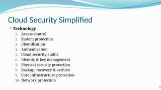 Cloud Security Simplified
 Technology
1. Access control
2. System protection
3. Identification
4. Authentication
5. Cloud security audits
6. Identity & key management
7. Physical security protection
8. Backup, recovery & archive
9. Core infrastructure protection
10. Network protection
15
 