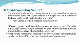 Is Cloud Computing Secure?
 The world of business is becoming more uncertain, as with new system
architectures come new cyber threats. No longer can the mechanisms
deployed in the past be relied on for protection”
--Nick Gaines, Group IS Director, Volkswagen UK
 Different types of cloud have different security characteristics. The table
in next page shows a simple comparison. (The number of stars indicates
how suitable each type of cloud is for each area.)
 We choose to characterize these types as private, public and community
clouds – or “hybrid” to refer to a combination of approaches.
7
 