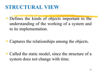 STRUCTURAL VIEW
 Defines the kinds of objects important to the
understanding of the working of a system and
to its implementation.
 Captures the relationships among the objects.
 Called the static model, since the structure of a
system does not change with time.
12
 