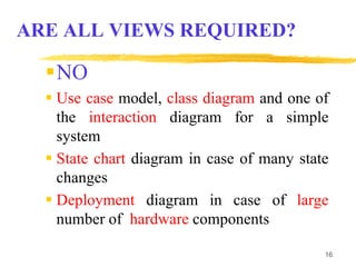16
NO
 Use case model, class diagram and one of
the interaction diagram for a simple
system
 State chart diagram in case of many state
changes
 Deployment diagram in case of large
number of hardware components
ARE ALL VIEWS REQUIRED?
 