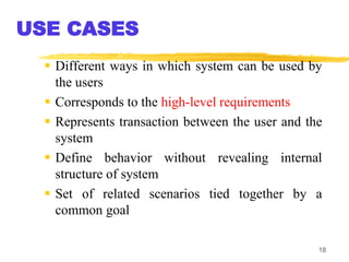 18
USE CASES
 Different ways in which system can be used by
the users
 Corresponds to the high-level requirements
 Represents transaction between the user and the
system
 Define behavior without revealing internal
structure of system
 Set of related scenarios tied together by a
common goal
 