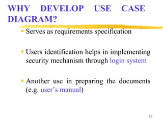 23
WHY DEVELOP USE CASE
DIAGRAM?
 Serves as requirements specification
 Users identification helps in implementing
security mechanism through login system
 Another use in preparing the documents
(e.g. user’s manual)
 