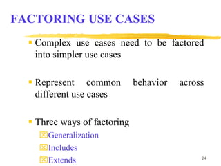 24
FACTORING USE CASES
 Complex use cases need to be factored
into simpler use cases
 Represent common behavior across
different use cases
 Three ways of factoring
Generalization
Includes
Extends
 