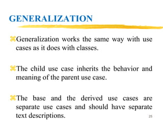 GENERALIZATION
Generalization works the same way with use
cases as it does with classes.
The child use case inherits the behavior and
meaning of the parent use case.
The base and the derived use cases are
separate use cases and should have separate
text descriptions. 25
 