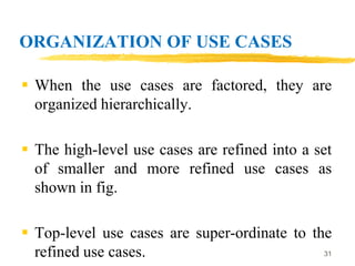 ORGANIZATION OF USE CASES
 When the use cases are factored, they are
organized hierarchically.
 The high-level use cases are refined into a set
of smaller and more refined use cases as
shown in fig.
 Top-level use cases are super-ordinate to the
refined use cases. 31
 