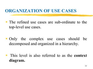 ORGANIZATION OF USE CASES
 The refined use cases are sub-ordinate to the
top-level use cases.
 Only the complex use cases should be
decomposed and organized in a hierarchy.
 This level is also referred to as the context
diagram.
32
 