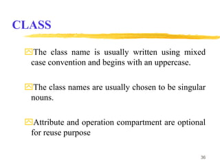 CLASS
The class name is usually written using mixed
case convention and begins with an uppercase.
The class names are usually chosen to be singular
nouns.
Attribute and operation compartment are optional
for reuse purpose
36
 