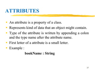 ATTRIBUTES
 An attribute is a property of a class.
 Represents kind of data that an object might contain.
 Type of the attribute is written by appending a colon
and the type name after the attribute name.
 First letter of a attribute is a small letter.
 Example :
bookName : String
37
 