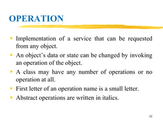 OPERATION
 Implementation of a service that can be requested
from any object.
 An object’s data or state can be changed by invoking
an operation of the object.
 A class may have any number of operations or no
operation at all.
 First letter of an operation name is a small letter.
 Abstract operations are written in italics.
38
 