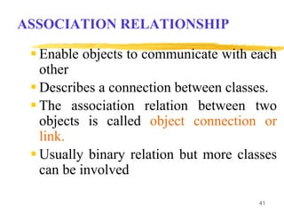 41
ASSOCIATION RELATIONSHIP
 Enable objects to communicate with each
other
 Describes a connection between classes.
 The association relation between two
objects is called object connection or
link.
 Usually binary relation but more classes
can be involved
 