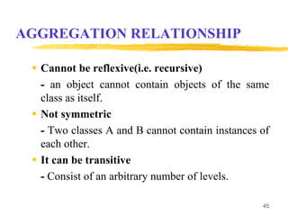 AGGREGATION RELATIONSHIP
 Cannot be reflexive(i.e. recursive)
- an object cannot contain objects of the same
class as itself.
 Not symmetric
- Two classes A and B cannot contain instances of
each other.
 It can be transitive
- Consist of an arbitrary number of levels.
45
 