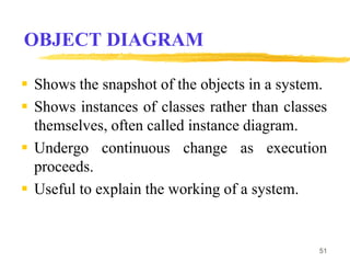 OBJECT DIAGRAM
 Shows the snapshot of the objects in a system.
 Shows instances of classes rather than classes
themselves, often called instance diagram.
 Undergo continuous change as execution
proceeds.
 Useful to explain the working of a system.
51
 