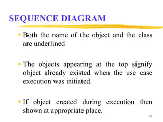 SEQUENCE DIAGRAM
 Both the name of the object and the class
are underlined
 The objects appearing at the top signify
object already existed when the use case
execution was initiated.
 If object created during execution then
shown at appropriate place.
56
 