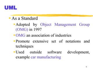 6
 As a Standard
Adopted by Object Management Group
(OMG) in 1997
OMG an association of industries
Promote extensive set of notations and
techniques
Used outside software development,
example car manufacturing
UML
 