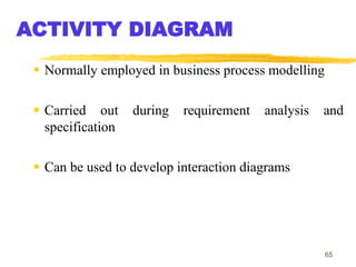 65
ACTIVITY DIAGRAM
 Normally employed in business process modelling
 Carried out during requirement analysis and
specification
 Can be used to develop interaction diagrams
 