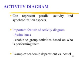 66
ACTIVITY DIAGRAM
 Can represent parallel activity and
synchronization aspects
 Important feature of activity diagram
- Swim lanes
- enable to group activities based on who
is performing them
 Example: academic department vs. hostel
 