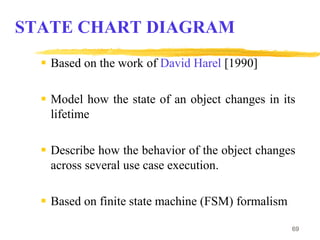 69
STATE CHART DIAGRAM
 Based on the work of David Harel [1990]
 Model how the state of an object changes in its
lifetime
 Describe how the behavior of the object changes
across several use case execution.
 Based on finite state machine (FSM) formalism
 