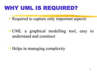 7
 Required to capture only important aspects
 UML a graphical modelling tool, easy to
understand and construct
 Helps in managing complexity
WHY UML IS REQUIRED?
 