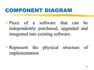 COMPONENT DIAGRAM
 Piece of a software that can be
independently purchased, upgraded and
integrated into existing software.
 Represent the physical structure of
implementation
74
 
