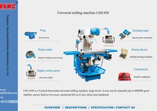 Universal milling machine LM1450
OVERVIEW | DESCRIPTIONS | SPECIFICATION | CONTACT US
LM-1450 is a Vertical-horizontal universal milling machine, large travel. Z-axis can be manually,up to 600MM good
stability ,power feed on two-axes, motorized lift on Z axis, three-axes hardened.
Plug
Rotary table
Digital control panel
Dividing head
Clamping kit
Boring device
milling-boring machine
Install workpiece
Special parts machiningSlot keyway
shaped workpiece processing
safe and reliable
TengzhouSanzhongMachineryManufactureCo.,Ltd
Email:
sale5@cndxmc.com
Tel:
+86-632-5698858
OVERVIEW
 