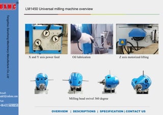 OVERVIEW | DESCRIPTIONS | SPECIFICATION | CONTACT US
LM1450 Universal milling machine overview
Milling head swivel 360 degree
X and Y axis power feed Oil lubrication Z axis motorized lifting
TengzhouSanzhongMachineryManufactureCo.,Ltd
Email:
sale5@cndxmc.com
Tel:
+86-632-5698858
DESCRIPTIONS
 