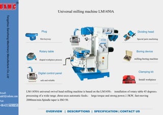 Universal milling machine LM1450A
OVERVIEW | DESCRIPTIONS | SPECIFICATION | CONTACT US
Plug
Rotary table
Digital control panel
Dividing head
Clamping kit
Boring device
milling-boring machine
Install workpiece
Special parts machiningSlot keyway
shaped workpiece processing
safe and reliable
LM-1450A universal swivel head milling machine is based on the LM1450， installation of rotary table 45 degrees，
processing of a wide range ,three-axes automatic feeds， large torque and strong power,1.5KW, fast-moving
2000mm/min.Spindle taper is ISO 50.
TengzhouSanzhongMachineryManufactureCo.,Ltd
Email:
sale5@cndxmc.com
Tel:
+86-632-5698858
OVERVIEW
 
