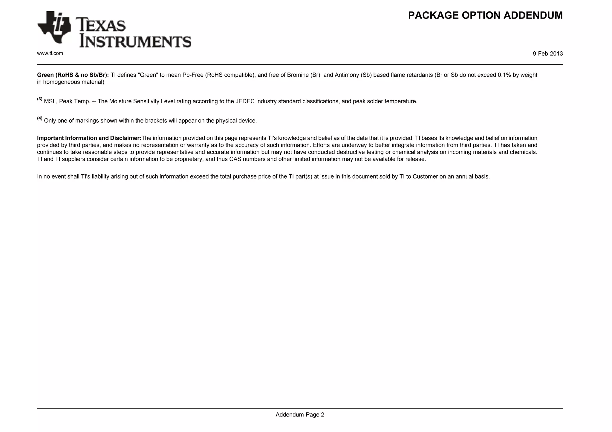 PACKAGE OPTION ADDENDUM


www.ti.com                                                                                                                                                                                        9-Feb-2013


Green (RoHS & no Sb/Br): TI defines "Green" to mean Pb-Free (RoHS compatible), and free of Bromine (Br) and Antimony (Sb) based flame retardants (Br or Sb do not exceed 0.1% by weight
in homogeneous material)

(3)
      MSL, Peak Temp. -- The Moisture Sensitivity Level rating according to the JEDEC industry standard classifications, and peak solder temperature.

(4)
      Only one of markings shown within the brackets will appear on the physical device.

Important Information and Disclaimer:The information provided on this page represents TI's knowledge and belief as of the date that it is provided. TI bases its knowledge and belief on information
provided by third parties, and makes no representation or warranty as to the accuracy of such information. Efforts are underway to better integrate information from third parties. TI has taken and
continues to take reasonable steps to provide representative and accurate information but may not have conducted destructive testing or chemical analysis on incoming materials and chemicals.
TI and TI suppliers consider certain information to be proprietary, and thus CAS numbers and other limited information may not be available for release.

In no event shall TI's liability arising out of such information exceed the total purchase price of the TI part(s) at issue in this document sold by TI to Customer on an annual basis.




                                                                                                Addendum-Page 2
 