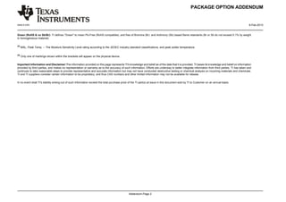 PACKAGE OPTION ADDENDUM


www.ti.com                                                                                                                                                                                        9-Feb-2013


Green (RoHS & no Sb/Br): TI defines "Green" to mean Pb-Free (RoHS compatible), and free of Bromine (Br) and Antimony (Sb) based flame retardants (Br or Sb do not exceed 0.1% by weight
in homogeneous material)

(3)
      MSL, Peak Temp. -- The Moisture Sensitivity Level rating according to the JEDEC industry standard classifications, and peak solder temperature.

(4)
      Only one of markings shown within the brackets will appear on the physical device.

Important Information and Disclaimer:The information provided on this page represents TI's knowledge and belief as of the date that it is provided. TI bases its knowledge and belief on information
provided by third parties, and makes no representation or warranty as to the accuracy of such information. Efforts are underway to better integrate information from third parties. TI has taken and
continues to take reasonable steps to provide representative and accurate information but may not have conducted destructive testing or chemical analysis on incoming materials and chemicals.
TI and TI suppliers consider certain information to be proprietary, and thus CAS numbers and other limited information may not be available for release.

In no event shall TI's liability arising out of such information exceed the total purchase price of the TI part(s) at issue in this document sold by TI to Customer on an annual basis.




                                                                                                Addendum-Page 2
 