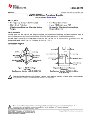 LM1458, LM1558
www.ti.com                                                                                                SNOSBU4C – MAY 2004 – REVISED MAY 2004


                                             LM1458/LM1558 Dual Operational Amplifier
                                                                 Check for Samples: LM1458, LM1558

1FEATURES
•
2       No Frequency Compensation Required                                          •   Low-Power Consumption
•       Short-Circuit Protection                                                    •   8-Lead TO-99 and 8-Lead PDIP
•       Wide Common-Mode and Differential Voltage                                   •   No Latch Up When Input Common Mode
        Ranges                                                                          Range is Exceeded

DESCRIPTION
The LM1458 and the LM1558 are general purpose dual operational amplifiers. The two amplifiers share a
common bias network and power supply leads. Otherwise, their operation is completely independent.
The LM1458 is identical to the LM1558 except that the LM1458 has its specifications guaranteed over the
temperature range from 0°C to +70°C instead of −55°C to +125°C.

Connection Diagram




                  Figure 1. TO-99 Package                                                   Figure 2. Dual-In-Line Package
                         (Top View)                                                                   (Top View)
           See Package Number LMC (O-MBCY-W8)                                           See Package Number D (R-PDSO-G8) or
                                                                                                    P (R-PDIP-T8)

             These devices have limited built-in ESD protection. The leads should be shorted together or the device placed in conductive foam
             during storage or handling to prevent electrostatic damage to the MOS gates.




1




             Please be aware that an important notice concerning availability, standard warranty, and use in critical applications of
             Texas Instruments semiconductor products and disclaimers thereto appears at the end of this data sheet.
2   All trademarks are the property of their respective owners.
PRODUCTION DATA information is current as of publication date.                                         Copyright © 2004, Texas Instruments Incorporated
Products conform to specifications per the terms of the Texas
Instruments standard warranty. Production processing does not
necessarily include testing of all parameters.
 