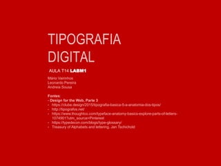 TIPOGRAFIA
DIGITAL
AULA T14 LABM1
Mário Vairinhos
Leonardo Pereira
Andreia Sousa
Fontes:
- Design for the Web, Parte 3
- https://clube.design/2015/tipografia-basica-5-a-anatomia-dos-tipos/
- http://tipografos.net/
- https://www.thoughtco.com/typeface-anatomy-basics-explore-parts-of-letters-
1074901?utm_source=Pinterest
- https://typedecon.com/blogs/type-glossary/
- Treasury of Alphabets and lettering, Jan Tschichold
 