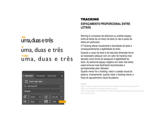 TRACKING
ESPAÇAMENTO PROPORCIONAL ENTRE
LETRAS
Kerning é o processo de adicionar ou subtrair espaço
entre às letras de um bloco de texto (e não a pares de
letras em particular)
O Tracking afecta visualmente a densidade do texto e
consequentemente a legibilidade do texto.
Quando o corpo de texto é de reduzida dimensão torna-
se necessário adequar com um valor de tracking mais
elevado como forma de assegurar a legibilidade do
texto. Ao adicional espaço negativo em redor das letras
estas torna-se mais facilmente reconhecidas e
percepionadas pelo utilizador.
Quanto menor for o tracking maior a coesão visual da
palavra, inversamente, quanto maior o tracking menor a
força do agrupamento visual da palavra.
Fonte:
https://helpx.adobe.com/illustrator/using/line-character-spacing.html
https://en.wikipedia.org/wiki/Letter-spacing
http://lowendmac.com/2004/text-and-typography-leading-kerning-tracking-
and-justification/
 