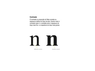 Contraste
O contraste ou proporção do filete consiste na
espessura relativa do traço da letra. Quanto maior o
contraste maior é a variação entre o espessura do
traço mais fino e a espessura do traço mais grosso.
 