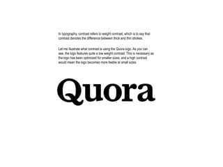 In typography, contrast refers to weight contrast, which is to say that
contrast denotes the difference between thick and thin strokes.
Let me illustrate what contrast is using the Quora logo. As you can
see, the logo features quite a low weight contrast. This is necessary as
the logo has been optimized for smaller sizes, and a high contrast
would mean the logo becomes more feeble at small sizes.
 