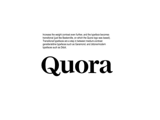 Increase the weight contrast even further, and the typeface becomes
transitional (just like Baskerville, on which the Quora logo was based).
Transitional typefaces are a step in between medium-contrast
garalde/aldine typefaces such as Garamond, and didone/modern
typefaces such as Didot.
 
