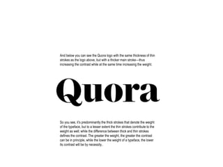 And below you can see the Quora logo with the same thickness of thin
strokes as the logo above, but with a thicker main stroke—thus
increasing the contrast while at the same time increasing the weight.
So you see, it’s predominantly the thick strokes that denote the weight
of the typeface, but to a lesser extent the thin strokes contribute to the
weight as well; while the difference between thick and thin strokes
defines the contrast. The greater the weight, the greater the contrast
can be in principle, while the lower the weight of a typeface, the lower
its contrast will be by necessity..
 