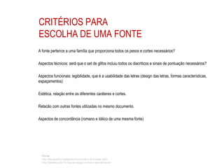 CRITÉRIOS PARA
ESCOLHA DE UMA FONTE
A fonte pertence a uma família que proporciona todos os pesos e cortes necessários?
Aspectos técnicos: será que o set de glifos incluiu todos os diacriticos e sinais de pontuação necessários?
Aspectos funcionais: legibilidade, que é a usabilidade das letras (design das letras, formas características,
espaçamentos)
Estética, relação entre os diferentes caráteres e cortes.
Relacão com outras fontes utilizadas no mesmo documento.
Aspectos de concordância (romano e itálico de uma mesma fonte)
Fonte:
http://tipografos.net/glossario/escolha-de-fontes.html
http://letritas.info/15-tips-al-elegir-un-buen-tipo-de-texto/
 