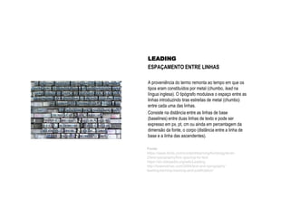 LEADING
ESPAÇAMENTO ENTRE LINHAS
A proveniência do termo remonta ao tempo em que os
tipos eram constituídos por metal (chumbo, lead na
língua inglesa). O tipógrafo modulava o espaço entre as
linhas introduzindo tiras estreitas de metal (chumbo)
entre cada uma das linhas.
Consiste na distância entre as linhas de base
(baselines) entre duas linhas de texto e pode ser
expresso em px, pt, cm ou ainda em percentagem da
dimensão da fonte, o corpo (distância entre a linha de
base e a linha das ascendentes).
Fonte:
https://www.fonts.com/content/learning/fontology/level-
2/text-typography/line-spacing-for-text
https://en.wikipedia.org/wiki/Leading
http://lowendmac.com/2004/text-and-typography-
leading-kerning-tracking-and-justification/
 