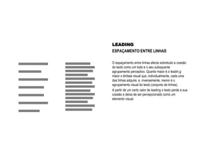 LEADING
ESPAÇAMENTO ENTRE LINHAS
O espaçamento entre linhas afecta sobretudo a coesão
do texto como um todo e o seu subsquente
agrupamento perceptivo. Quanto maior é o leadin,g
maior o ênfase visual que, individualmente, cada uma
das linhas adquire, e, inversamente, menor é o
agrupamento visual do texto (conjunto de linhas).
A partir de um certo valor de leading o texto perde a sua
coesão e deixa de ser percepcionado como um
elemento visual.
 