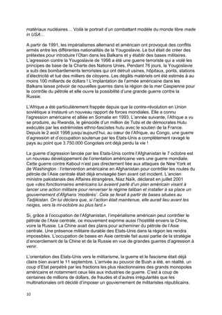 10
matériaux nucléaires… Voilà le portrait d’un combattant modèle du monde libre made
in USA…
A partir de 1991, les impérialismes allemand et américain ont provoqué des conflits
armés entre les différentes nationalités de la Yougoslavie. Le but était de créer des
prétextes pour introduire l’Otan dans les Balkans et y établir des bases militaires.
L’agression contre la Yougoslavie de 1998 a été une guerre terroriste qui a violé les
principes de base de la Charte des Nations Unies. Pendant 76 jours, la Yougoslavie
a subi des bombardements terroristes qui ont détruit usines, hôpitaux, ponts, stations
d’électricité et tué des milliers de citoyens. Les dégâts matériels ont été estimés à au
moins 100 milliards de dollars ! L’implantation de l’armée américaine dans les
Balkans laisse prévoir de nouvelles guerres dans la région de la mer Caspienne pour
le contrôle du pétrole et elle ouvre la possibilité d’une grande guerre contre la
Russie.
L’Afrique a été particulièrement frappée depuis que la contre-révolution en Union
soviétique a instauré un nouveau rapport de forces mondiales. Elle a connu
l’agression américaine et alliée en Somalie en 1993. L’année suivante, l’Afrique a vu
se produire, au Rwanda, le génocide d’un million de Tutsi et de démocrates Hutu
exécutés par les extrémistes ethno-fascistes hutu avec le soutien de la France.
Depuis le 2 août 1998 jusqu’aujourd’hui, au cœur de l’Afrique, au Congo, une guerre
d’agression et d’occupation soutenue par les Etats-Unis a complètement ravagé le
pays au point que 3.750.000 Congolais ont déjà perdu la vie !
La guerre d’agression lancée par les Etats-Unis contre l’Afghanistan le 7 octobre est
un nouveau développement de l’orientation américaine vers une guerre mondiale.
Cette guerre contre Kaboul n’est pas directement liée aux attaques de New York et
de Washington : l’intervention américaine en Afghanistan pour contrôler les routes du
pétrole de l’Asie centrale était déjà envisagée bien avant cet incident. L’ancien
ministre pakistanais des Affaires étrangères, Niaz Naïk, déclarait en juillet 2001
que «des fonctionnaires américains lui avaient parlé d’un plan américain visant à
lancer une action militaire pour renverser le régime taliban et installer à sa place un
gouvernement d’Afghans ‘modérés’. Cela se ferait à partir de bases situées au
Tadjikistan. On lui déclara que, si l’action était maintenue, elle aurait lieu avant les
neiges, vers la mi-octobre au plus tard.»
Si, grâce à l’occupation de l’Afghanistan, l’impérialisme américain peut contrôler le
pétrole de l’Asie centrale, ce mouvement exprime aussi l’hostilité envers la Chine,
voire la Russie. La Chine avait des plans pour acheminer du pétrole de l’Asie
centrale. Une présence militaire durable des Etats-Unis dans la région les rendra
impossibles. L’occupation de bases en Asie centrale fait aussi partie de la stratégie
d’encerclement de la Chine et de la Russie en vue de grandes guerres d’agression à
venir.
L’orientation des Etats-Unis vers le militarisme, la guerre et le fascisme était déjà
claire bien avant le 11 septembre. L’arrivée au pouvoir de Bush a été, en réalité, un
coup d’Etat perpétré par les fractions les plus réactionnaires des grands monopoles
américains et notamment ceux liés aux industries de guerre. C’est à coup de
centaines de millions de dollars, de fraudes et d’autres irrégularités que les
multinationales ont décidé d’imposer un gouvernement de militaristes républicains.
 