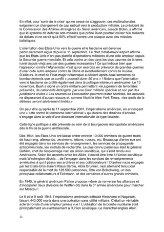 11
En effet, pour ‘sortir de la crise’ qui ne cesse de s’aggraver, ces multinationales
exigeaient un changement de cap radical vers la production militaire. Le président de
la Commission des Affaires étrangères du Sénat américain, Joseph Biden, a affirmé
que le système de défense anti-missiles que prône Bush pourrait coûter 500 milliards
de dollars et ne serait qu’à 90% effectif contre une attaque avec des missiles
balistiques.
L’orientation des Etats-Unis vers la guerre et le fascisme est devenue
particulièrement aiguë depuis le 11 septembre. Le chef d’état-major adjoint affirme
que les Etats-Unis n’ont pas planifié d’opérations militaires d’une telle ampleur depuis
la Seconde guerre mondiale. Et cela contre un des pays les plus pauvres de la terre,
ruiné depuis vingt ans par des guerres incessantes ! Ce qui indique bien que
l’agression contre l’Afghanistan n’est qu’un exercice en prévision de grandes guerres
d’une toute autre ampleur contre la Chine et éventuellement contre la Russie.
D’ailleurs, le chef de l’état-major britannique a déclaré après deux semaines de
bombardements que ce conflit « pourrait durer 50 ans » ! Notons que l’orientation
vers le fascisme se profile également dans la politique intérieure américaine. Le 13
novembre, Bush a signé un ordre militaire permettant «le jugement de terroristes
présumés, de nationalité étrangère, par une Cour militaire spéciale et non par des
juridictions civiles.» Les sources de l’accusation pourront rester secrètes, les accusés
ne disposeront d’aucun recours et, comme l’écrit le New York Times, «les droits de la
défense seront sévèrement limités.»
On peut dire qu’après le 11 septembre 2001, l’impérialisme américain, en annonçant
une « lutte contre le terrorisme international » qui durera des dizaines d’années,
s’engage dans la voie d’une dictature internationale de type fasciste.
Cette ligne politique a été présente au sein de la bourgeoisie monopoliste américaine
dès la fin de la guerre antifasciste.
Dès 1944, les Etats-Unis ont laissé entrer environ 10.000 criminels de guerre nazis
de haut rang, allemands, ukrainiens, lettons, russes, etc. Beaucoup d’entre eux ont
été engagés dans les services de renseignement, les services de propagande
anticommuniste, les instituts de recherche. Le plus connu parmi eux était le général
Gehlen, chef de l’espionnage nazi en Union soviétique, qui s’était rendu aux
Américains. Selon les accords entre les Alliés, il devait être livré à l’Union soviétique
mais Washington décida… de l’engager dans les services de renseignements
américains à qui il passa ses archives et ses collaborateurs ! D’autres nazis engagés
par les Etats-Unis étaient Klaus Barbie, Aloïs Brunner, nazi allemand tenu pour
responsable de la mort de 128.500 personnes, Otto von Bolschwing, un des
principaux collaborateurs d’Eichmann, et des centaines d’autres grands criminels.
En 1945, le général américain Patton proposa même de renverser les alliances et
d’incorporer deux divisions de Waffen-SS dans la 3e armée américaine pour marcher
sur Moscou !
Le 6 et le 9 août 1945, l’impérialisme américain détruisit Hiroshima et Nagasaki,
faisant 443.000 morts dans une opération sans utilité militaire. C’était un véritable
acte terroriste d’une ampleur jamais vue ! L’utilisation de la bombe nucléaire était
principalement un avertissement à l’Union soviétique. Le maréchal anglais Alain
 