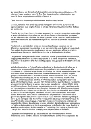 13
qui siègent dans les Conseils d’administration allemands craignent tous que, s’ils
n’arrivent pas à se placer parmi le Top Cinq des entreprises globales dans leur
marché, ils ne seront plus compétitifs à l’avenir. »
Cette évolution économique fondamentale a trois conséquences.
D’abord, la lutte à mort entre les grands monopoles américains, européens et
japonais sera de plus en plus féroce et elle se mènera sur tous les marchés de tous
les continents.
Ensuite, les opprimés du monde entier acquerront la conscience que leur oppression
et leur exploitation sont causées par les mêmes forces multinationales, ‘protégées’
par les mêmes forces militaires. Le développement d’une conscience révolutionnaire
internationaliste dans les masses est aujourd’hui possible et c’est une nécessité
urgente.
Finalement, la contradiction entre ces monopoles globaux, soutenus par les
différentes puissances impérialistes, et les pays dominés sera de plus en plus aiguë.
Des parties des bourgeoisies locales dans les pays asiatiques, africains et latino-
américains se dresseront inévitablement contre la domination impérialiste.
L’expérience de la grande révolution chinoise a prouvé que seul le Parti communiste,
s’appuyant sur la classe ouvrière, les paysans et la petite bourgeoisie patriotique,
peut mener la révolution anti-impérialiste jusqu’au bout, jusqu’à la libération nationale
et sociale.
Mais la globalisation et l’intensification actuelle de la domination impérialiste sur le
monde entier amèneront inévitablement de nouvelles forces, appartenant à la
bourgeoisie, à combattre la domination impérialiste. La presse américaine donne des
indications selon lesquelles Ben Laden représente bien autre chose qu’un petit
groupe d’islamo-fascistes. Citons l’éditorialiste américain William Pfaff : «L’Arabie
saoudite est aussi attaquée par les enfants de l’élite saoudienne, tels Mr. Ben
Laden…, ennemis déclarés à la fois de l’Amérique et de leurs propres dirigeants
qu’ils affirment corrompus.» Le New York Times confirme que Ben Laden représente
un courant important dans la grande bourgeoisie saoudienne : «Ils sont l’élite de la
société saoudienne, des hommes prospères et respectés avec des investissements
qui couvrent le monde entier et une réputation de générosité. Mais le gouvernement
américain affirme à présent qu’une des plus importantes personnalités, Yasi al-Qadi,
et beaucoup d’autres citoyens saoudiens influents, ont transféré des millions de
dollars à Oussama Ben Laden.» Sommes-nous en présence d’une fraction de la
grande bourgeoisie saoudienne, opposée aux 5.000 membres de l’élite dynastique
parce qu’ils n’ont pas créé d’industrie et bloquent le développement économique du
pays? Cette élite laisse le pays à l’abandon, mais sert l’impérialisme américain en
plaçant mille milliards de dollars de revenus pétroliers dans les banques américaines
– d’où l’orientation violemment anti-américaine de cette fraction. La chute du régime
féodal pro-américain en Arabie saoudite et l’installation d’un régime anti-américain
changeraient toute la situation stratégique du Moyen-Orient et du Golfe.
La globalisation impérialiste qui pousse toutes les contradictions du monde
impérialiste à leur comble, produira inévitablement une contre-offensive globale de
 