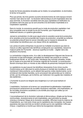 14
toutes les forces populaires écrasées par la misère, la surexploitation, la domination,
la terreur et la guerre.
Plus que jamais, les trois grands courants révolutionnaires de notre époque doivent
marcher main dans la main : la révolution démocratique et anti-impérialiste dans les
pays dominés, la révolution socialiste dans les pays capitalistes et l’édification du
socialisme dans les pays qui se sont arrachés à la domination impérialiste et à
l’exploitation capitaliste.
Dans le monde, la conscience grandit que le mode de production capitaliste n’est
plus compatible avec la simple survie de l’humanité, que l’impérialisme est
réellement devenu un système génocidaire.
Jamais la contradiction n'a été aussi aiguë entre le caractère social de la production
et le caractère privé de la propriété des moyens de production, propriété qui enferme
ce potentiel productif dans le carcan intenable que lui impose la nécessité de
maximaliser les bénéfices pour une classe infime de capitalistes.
Les usines et autres entreprises ne peuvent se multiplier et produire que dans la
mesure où elles rapportent des bénéfices conséquents aux capitalistes, laissant la
majeure partie de l’humanité – devenue superflue et inutile – végéter dans des
situations inhumaines.
La contradiction s’aiguise entre, d’un côté, le développement fulgurant des forces de
production et des technologies, permettant de réaliser des produits en nombre
pratiquement illimité, et, de l’autre côté, l’étroitesse des marchés solvables, limités
par la misère et la pauvreté de l’immense majorité de l’humanité. La surproduction
devient chronique dans un monde où des milliards de personnes manquent de tout !
Le capitalisme ne peut assurer les bénéfices nécessaires d’une mince couche
d’actionnaires qu’en détruisant la santé physique et mentale des travailleurs, qu’en
maintenant l’obscurantisme, qu’en attisant des guerres civiles réactionnaires, qu’en
entretenant des bandes fascistes, qu’en provoquant des génocides par la violence
armée, par les embargos, par la famine, par l’extension non jugulée des maladies et
des épidémies…
L’humanité ne pourra se résigner plus longtemps à un sort aussi barbare et
inhumain.
L’exploitation, l’exclusion et la terreur qui caractérisent la globalisation impérialiste
provoqueront certainement de nouvelles révolutions nationales, anti-impérialistes, et
de nouvelles révolutions socialistes à une échelle plus large que celles qui ont
marqué le 20e siècle.
L’accomplissement de la révolution nationale et démocratique, dirigée par les forces
communistes, révolutionnaires et anti-impérialistes, peut permettre au peuple
victorieux d’entamer l’étape de la révolution socialiste. Affrontant toute la violence de
l’impérialisme, qui n’est autre chose que le capitalisme des monopoles, les masses
populaires des pays dominés se rendent compte que la voie capitaliste n’offre pas
d’issue. L’expérience a montré que même les bourgeoisies nationales
 
