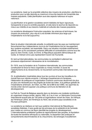 16
Le socialisme, basé sur la propriété collective des moyens de production, planifiera la
production pour qu’elle réponde au maximum à tous les besoins de l’ensemble des
masses populaires. Cette planification aura des aspects nationaux et supra-
nationaux.
La planification et la gestion socialistes seront réalisées de façon rigoureuse,
transparente et sous le contrôle populaire, et cela dans le seul but de répondre au
mieux aux intérêts et aux besoins matériels et culturels des masses populaires.
Le socialisme développera l’instruction populaire, les sciences et techniques, les
moyens de production, plus vite et à une échelle infiniment plus large que
l’impérialisme ne le fait aujourd’hui.
Dans la situation internationale actuelle, la solidarité avec les pays qui maintiennent
farouchement leur indépendance vis-à-vis de l’impérialisme tout en sauvegardant
leur système socialiste, est essentielle. Dans une situation mondiale extrêmement
difficile, bien qu’ils connaissent certaines difficultés et contradictions comme tous les
pays du tiers monde, Cuba, la Chine, la République populaire démocratique de
Corée, le Vietnam et le Laos représentent l’avenir de l’humanité.
En tant qu'internationalistes, les communistes ne combattent nullement les
processus objectivement nécessaires de la mondialisation.
En 1919, avec la fondation de la Troisième Internationale, les communistes
constituaient la force la mieux organisée au niveau mondial. A cause de
l’opportunisme et du révisionnisme, le mouvement communiste international s’est
effrité.
Or, la globalisation impérialiste place tous les ouvriers et tous les travailleurs du
monde face aux mêmes ennemis. L’échange d’expériences et d’analyses,
l’élaboration de politiques et l’organisation d’actions communes deviennent de plus
en plus une nécessité pour les progrès de toutes les luttes. A la politique globale de
l’impérialisme américain, de l’Otan, du FMI, de la BM et de l’OMC, les opprimés du
monde entier devront opposer une politique commune de libération et de
développement.
Le Parti du Travail de Belgique apporte dans ce domaine une modeste contribution
en organisant chaque année, depuis 1992, du 2 au 4 mai, un Séminaire Communiste
International auquel près de 150 partis et organisations venant de l’Asie, de l’Afrique,
de l’Amérique Latine, de l’Amérique du Nord, des anciens pays socialistes et de
l’Europe participent.
Le socialisme se réalisera en tant que système international de Républiques
socialistes fédérées. Il sera guidé par les principes de la solidarité et de l’entraide
pour mettre en commun de façon planifiée les progrès du développement.
L’internationalisme prolétarien guidera le rapprochement des peuples, la liquidation
de toutes les barrières ethniques ou nationales, la disparition des pratiques et
comportements discriminatoires et du chauvinisme, les échanges mutuellement
 