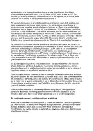 2
vautrent dans une économie qui tue chaque année des dizaines de millions
d’hommes par la pauvreté ; alors que signifient 20.000 morts à New York ? Peu
importe qui a fait le massacre, cette violence est la fille légitime de la culture de la
violence, de la famine et de l’exploitation inhumaine. »
Newsweek, la revue de la grande bourgeoisie américaine, notait, le 8 octobre, que
dans beaucoup de parties de notre monde, « les gens étaient contents que la
superpuissance mondiale ait été rabaissée d’un cran. » « Dans une manifestation
pacifique à Rio de Janeiro, on lisait sur une banderole : ‘150.000 morts à Hiroshima :
qui l’a fait ?’ Une autre disait : ‘Une minute de silence pour les morts américains, 59
minutes pour les victimes de la politique américaine.’ Andres Hurtado, un journaliste
célèbre en Colombie, écrit une lettre ouverte aux Etats-Unis dans El Tiempo : ‘Que le
ciel vous aide à apprendre un peu d’humilité’. Rosemarie Muraro, une féministe
brésilienne, a comparé les attaques contre les Etats-Unis à une révolte d’esclaves. »
Le centre de la puissance militaire américaine frappé en plein cœur, les deux tours
représentant la domination économique du monde par le dollar réduites en ruines : le
21e siècle commence par un acte symbolique. Le 20e siècle a été une répétition
générale de la lutte planétaire contre l’impérialisme et le capitalisme, pour
l’indépendance et le socialisme, le 21e siècle verra la liquidation de l’impérialisme et
en particulier de l’impérialisme américain à l’échelle mondiale. C’est la thèse que
nous avons défendue en 1997 à l’occasion du quatre-vingtième anniversaire de la
grande Révolution d’Octobre.
Ce qui est appelé aujourd’hui « la globalisation » est pour l’essentiel une nouvelle
phase de la crise générale du système impérialiste mondial, caractérisée par un
approfondissement et un élargissement de toutes les contradictions qui le marquent
depuis sa naissance au début du vingtième siècle.
Cette nouvelle phase a commencé avec le triomphe de la contre-révolution en Union
soviétique et dans les pays socialistes d’Europe en 1989-1990. Elle a immédiatement
été caractérisée par la liquidation de facto du droit international adopté dans la foulée
de la victoire de la guerre antifasciste et par le déclenchement d’une série de guerres
d’agression de grande ampleur. Les Etats-Unis se sont engagés dans la voie de la
guerre à l’échelle planétaire.
Cette nouvelle phase de la crise est également marquée par une aggravation
constante des crises économiques qui secouent l’économie capitaliste et une
limitation des ‘voies de secours’ encore possibles pour le système capitaliste.
Révolution et contre-révolution en Union soviétique
Abordons la première caractéristique de la phase actuelle dans cette crise générale
de l’impérialisme : la restauration intégrale du capitalisme en Union soviétique et en
Europe de l’Est au cours des années 1989-1990 a enlevé un contrepoids à
l’impérialisme au niveau mondial et a plongé ces pays dans des crises économiques
et politiques terribles.
 