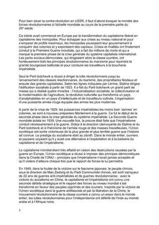3
Pour bien situer la contre-révolution en USSR, il faut d’abord évoquer la montée des
forces révolutionnaires à l’échelle mondiale au cours de la première partie du
20e siècle.
Ce siècle avait commencé en Europe par la transformation du capitalisme libéral en
capitalisme des monopoles. Pour échapper aux crises au niveau national et pour
s’emparer de profits maximaux, les monopoles poussaient leur gouvernement à
conquérir des colonies et y exportaient des capitaux. Crises et rivalités ont finalement
conduit à la Première Guerre mondiale, qui a fait dix millions de morts et qui a
marqué la première phase de la crise générale du système capitaliste international.
Les partis sociaux-démocrates, qui dirigeaient alors la classe ouvrière, ont
honteusement trahi les principes révolutionnaires du marxisme pour rejoindre la
grande bourgeoisie belliciste et pour conduire les travailleurs à la boucherie
impérialiste.
Seul le Parti bolchevik a réussi à diriger la lutte révolutionnaire jusqu’au
renversement des classes réactionnaires, du tsarisme, des propriétaires féodaux et
ensuite des grands capitalistes. Selon les lignes indiquées par Lénine, Staline dirigea
l’édification socialiste à partir de 1923. Il a fait du Parti bolchevik un grand parti de
masse qui a réalisé quatre miracles : l’industrialisation socialiste, la collectivisation et
la modernisation de l’agriculture, la révolution culturelle qui transforma un pays
d’analphabètes en un pays d’intellectuels et de travailleurs cultivés, l’organisation
d’une puissante armée rouge équipée des armes les plus modernes.
A partir de la crise de 1929, les puissances impérialistes les moins bien ‘servies’ en
colonies, se sont à nouveau préparées fébrilement à la guerre. Ce fut le début de la
seconde phase dans la crise générale du système impérialiste. La Seconde Guerre
mondiale éclata en 1939. Une nouvelle fois, la preuve était faite que l’impérialisme
conduit nécessairement à la guerre. Grâce à la direction clairvoyante de Staline et du
Parti bolchevik et à l’héroïsme de l’armée rouge et des masses travailleuses, l’Union
soviétique est sortie victorieuse de la plus grande et plus terrible guerre que l’histoire
ait connue. Le prestige du socialisme était au zénith. Dans le monde entier, ouvriers
et paysans voyaient qu’il y avait une alternative à l’exploitation et à la barbarie du
capitalisme et de l’impérialisme.
Le capitalisme mondial étant très affaibli en raison des destructions causées par la
guerre en Europe, l’Union soviétique a réussi à imposer des principes démocratiques
dans la Charte de l’ONU – principes que l’impérialisme n’avait jamais acceptés et
qu’il violera d’ailleurs chaque fois que le rapport de forces le lui permettra.
En 1949, dans la foulée de la victoire sur le fascisme japonais, le peuple chinois,
sous la direction de Mao Zedong et du Parti Communiste chinois, est sorti vainqueur
de 22 ans de guerres anti-impérialistes et de guerres révolutionnaires : avec la
victoire du socialisme en Chine, le capitalisme et l’impérialisme ont connu une
seconde défaite stratégique et le rapport des forces au niveau mondial s’est
transformé en faveur des peuples opprimés et des ouvriers. Inspirés par la victoire de
l’Union soviétique dans la guerre antifasciste et par la libération de la Chine, le
mouvement révolutionnaire de la classe ouvrière a connu un essor dans le monde
entier, les luttes révolutionnaires pour l’indépendance ont déferlé de l’Inde au monde
arabe et à l’Afrique noire.
 