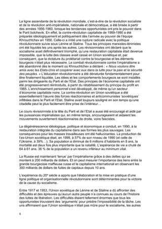 4
La ligne ascendante de la révolution mondiale, c’est-à-dire de la révolution socialiste
et de la révolution anti-impérialiste, nationale et démocratique, a été brisée à partir
des années 1956-1960, lorsque les tendances opportunistes ont pris le pouvoir dans
le Parti bolchevik. En effet, la contre-révolution capitaliste de 1989-1990 a été
préparée idéologiquement et politiquement dès l’arrivée au pouvoir de l’équipe
Khrouchtchev en 1956. Celle-ci a initié une rupture radicale avec la politique
révolutionnaire suivie sous Lénine et Staline. Tous les principes marxistes-léninistes
ont été liquidés les uns après les autres. Les révisionnistes ont déclaré que le
socialisme avait définitivement triomphé, qu’une restauration capitaliste était devenue
impossible, que la lutte des classes avait cessé en Union soviétique et, par
conséquent, que la dictature du prolétariat contre la bourgeoise et les éléments
bourgeois n’était plus nécessaire. Le combat révolutionnaire contre l’impérialisme a
été abandonné dès le moment où Khrouchtchev a déclaré : « Nous voulons être
amis avec les Etats-Unis et coopérer avec eux dans la lutte pour la paix et la sécurité
des peuples. » L’éducation révolutionnaire a été dénaturée fondamentalement pour
être finalement liquidée. Les idées et les comportements bourgeois se sont installés
parmi les dirigeants du Parti et de l’Etat. Des principes de l’économie capitaliste ont
été progressivement réintroduits, à partir du rétablissement du principe du profit en
1965. L’enrichissement personnel s’est développé, de même qu’un secteur
d’économie capitaliste noire. La contre-révolution en Union soviétique a été
essentiellement l’œuvre des forces réactionnaires et anticommunistes ‘soviétiques’
infiltrées dans le Parti et l’Etat. Staline avait toujours souligné en son temps qu’une
citadelle peut le plus facilement être prise de l’intérieur…
Le cours révisionniste à la tête du Parti et de l’Etat a aussi été encouragé et aidé par
les puissances impérialistes qui, en même temps, encourageaient et aidaient les
mouvements ouvertement réactionnaires de droite, voire fascistes.
La dégénérescence idéologique, politique et économique a conduit, en 1990, à la
restauration intégrale du capitalisme dans ses formes les plus sauvages. Les
conséquences pour les masses travailleuses ont été hallucinantes. La production de
l’ex-Union soviétique était, en 1999, à 57% de son niveau de 1990 (et celle de
l’Ukraine, à 39%…). Sa population a diminué de 6 millions d’habitants en 8 ans, la
mortalité est deux fois plus importante que la natalité. L’espérance de vie a chuté de
64 à 61 ans. 36 % de la population a un revenu inférieur au minimum vital.
La Russie est maintenant ‘tenue’ par l’impérialisme grâce à des dettes qui se
montent à 200 milliards de dollars. Et on peut mesurer l’importance des liens entre la
grande bourgeoisie maffieuse russe et le capitalisme international en observant les
300 milliards de dollars de fuites de capitaux depuis 10 ans.
L’expérience du 20e siècle a appris que l’élaboration et la mise en pratique d’une
ligne politique et organisationnelle révolutionnaire sont déterminantes pour la victoire
de la cause du socialisme.
Entre 1917 et 1953, l’Union soviétique de Lénine et de Staline a dû affronter des
difficultés et des épreuves qu’aucun autre peuple n’a connues au cours de l’histoire
des luttes de libération. Les difficultés étaient tellement énormes que tous les
opportunistes trouvaient des ‘arguments’ pour prédire l’impossibilité de la tâche. Les
uns affirmaient que l’Union soviétique n’était pas mûre pour le socialisme, les autres
 