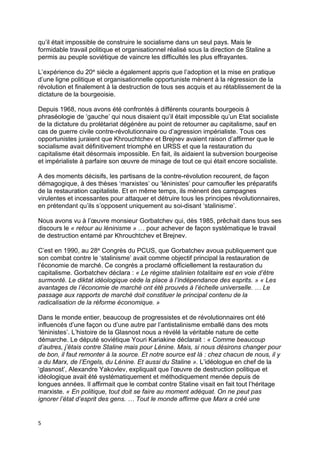 5
qu’il était impossible de construire le socialisme dans un seul pays. Mais le
formidable travail politique et organisationnel réalisé sous la direction de Staline a
permis au peuple soviétique de vaincre les difficultés les plus effrayantes.
L’expérience du 20e siècle a également appris que l’adoption et la mise en pratique
d’une ligne politique et organisationnelle opportuniste mènent à la régression de la
révolution et finalement à la destruction de tous ses acquis et au rétablissement de la
dictature de la bourgeoisie.
Depuis 1968, nous avons été confrontés à différents courants bourgeois à
phraséologie de ‘gauche’ qui nous disaient qu’il était impossible qu’un Etat socialiste
de la dictature du prolétariat dégénère au point de retourner au capitalisme, sauf en
cas de guerre civile contre-révolutionnaire ou d’agression impérialiste. Tous ces
opportunistes juraient que Khrouchtchev et Brejnev avaient raison d’affirmer que le
socialisme avait définitivement triomphé en URSS et que la restauration du
capitalisme était désormais impossible. En fait, ils aidaient la subversion bourgeoise
et impérialiste à parfaire son œuvre de minage de tout ce qui était encore socialiste.
A des moments décisifs, les partisans de la contre-révolution recourent, de façon
démagogique, à des thèses ‘marxistes’ ou ‘léninistes’ pour camoufler les préparatifs
de la restauration capitaliste. Et en même temps, ils mènent des campagnes
virulentes et incessantes pour attaquer et détruire tous les principes révolutionnaires,
en prétendant qu’ils s’opposent uniquement au soi-disant ‘stalinisme’.
Nous avons vu à l’œuvre monsieur Gorbatchev qui, dès 1985, prêchait dans tous ses
discours le « retour au léninisme » … pour achever de façon systématique le travail
de destruction entamé par Khrouchtchev et Brejnev.
C’est en 1990, au 28e Congrès du PCUS, que Gorbatchev avoua publiquement que
son combat contre le ‘stalinisme’ avait comme objectif principal la restauration de
l’économie de marché. Ce congrès a proclamé officiellement la restauration du
capitalisme. Gorbatchev déclara : « Le régime stalinien totalitaire est en voie d’être
surmonté. Le diktat idéologique cède la place à l’indépendance des esprits. » « Les
avantages de l’économie de marché ont été prouvés à l’échelle universelle. … Le
passage aux rapports de marché doit constituer le principal contenu de la
radicalisation de la réforme économique. »
Dans le monde entier, beaucoup de progressistes et de révolutionnaires ont été
influencés d’une façon ou d’une autre par l’antistalinisme emballé dans des mots
‘léninistes’. L’histoire de la Glasnost nous a révélé la véritable nature de cette
démarche. Le député soviétique Youri Kariakine déclarait : « Comme beaucoup
d’autres, j’étais contre Staline mais pour Lénine. Mais, si nous désirons changer pour
de bon, il faut remonter à la source. Et notre source est là : chez chacun de nous, il y
a du Marx, de l’Engels, du Lénine. Et aussi du Staline ». L’idéologue en chef de la
‘glasnost’, Alexandre Yakovlev, expliquait que l’œuvre de destruction politique et
idéologique avait été systématiquement et méthodiquement menée depuis de
longues années. Il affirmait que le combat contre Staline visait en fait tout l’héritage
marxiste. « En politique, tout doit se faire au moment adéquat. On ne peut pas
ignorer l’état d’esprit des gens. … Tout le monde affirme que Marx a créé une
 